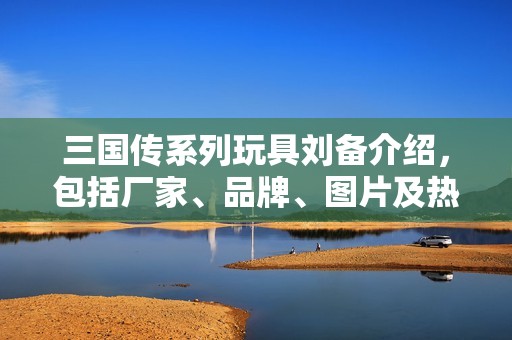 三国传系列玩具刘备介绍，包括厂家、品牌、图片及热门讨论