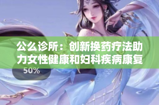 公么诊所：创新换药疗法助力女性健康和妇科疾病康复