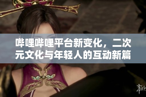 哔哩哔哩平台新变化，二次元文化与年轻人的互动新篇章