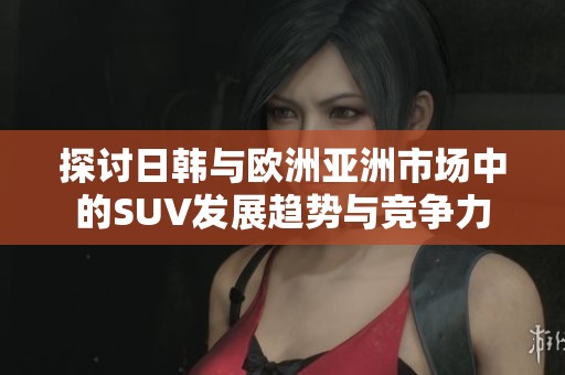 探讨日韩与欧洲亚洲市场中的SUV发展趋势与竞争力