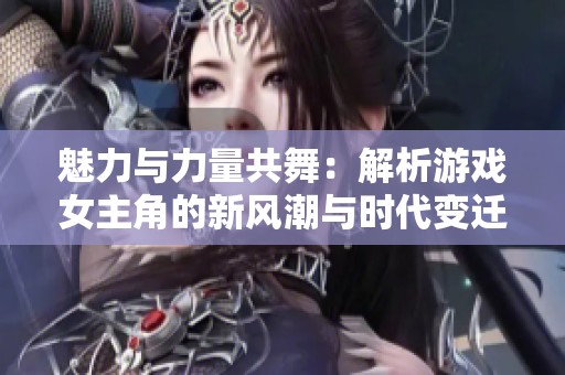 魅力与力量共舞：解析游戏女主角的新风潮与时代变迁