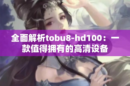 全面解析tobu8-hd100：一款值得拥有的高清设备