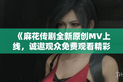 《麻花传剧全新原创MV上线，诚邀观众免费观看精彩演出》