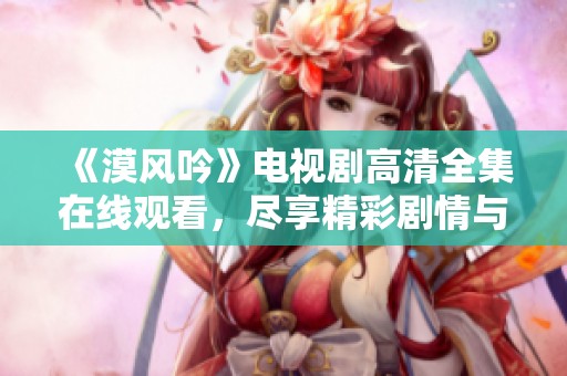 《漠风吟》电视剧高清全集在线观看，尽享精彩剧情与人情冷暖