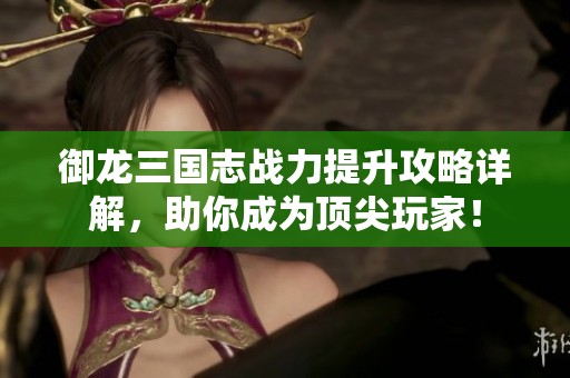 御龙三国志战力提升攻略详解，助你成为顶尖玩家！