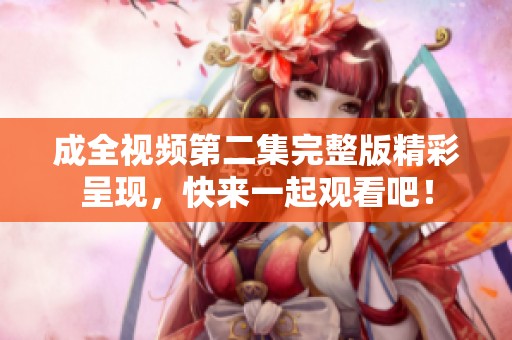 成全视频第二集完整版精彩呈现，快来一起观看吧！