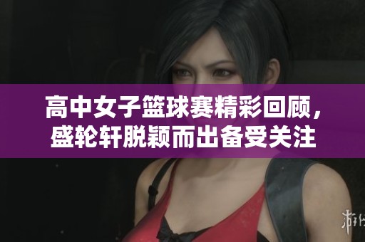 高中女子篮球赛精彩回顾，盛轮轩脱颖而出备受关注