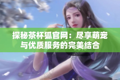 探秘茶杯狐官网：尽享萌宠与优质服务的完美结合