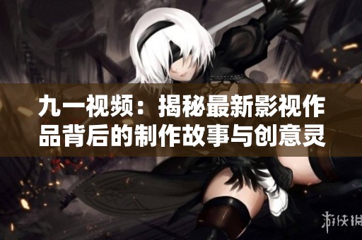 九一视频：揭秘最新影视作品背后的制作故事与创意灵感