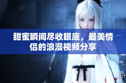 甜蜜瞬间尽收眼底，最美情侣的浪漫视频分享