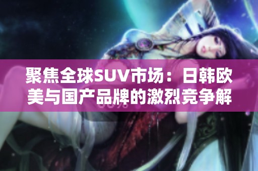 聚焦全球SUV市场：日韩欧美与国产品牌的激烈竞争解析