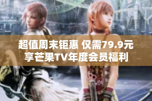 超值周末钜惠 仅需79.9元享芒果TV年度会员福利