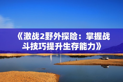 《激战2野外探险：掌握战斗技巧提升生存能力》