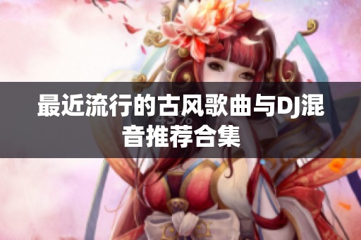 最近流行的古风歌曲与DJ混音推荐合集
