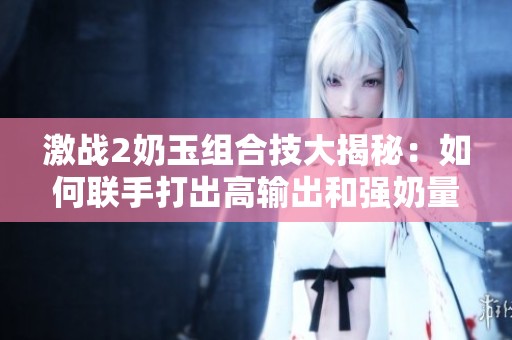 激战2奶玉组合技大揭秘：如何联手打出高输出和强奶量