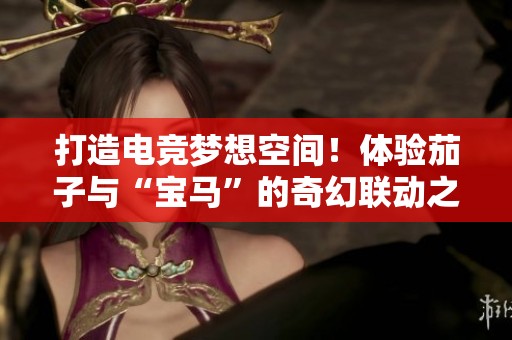 打造电竞梦想空间！体验茄子与“宝马”的奇幻联动之旅