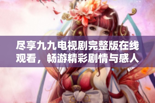 尽享九九电视剧完整版在线观看，畅游精彩剧情与感人故事