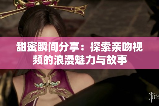 甜蜜瞬间分享：探索亲吻视频的浪漫魅力与故事