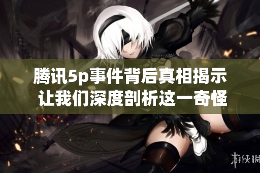腾讯5p事件背后真相揭示 让我们深度剖析这一奇怪事件