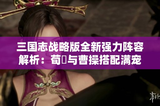 三国志战略版全新强力阵容解析：荀彧与曹操搭配满宠的肉盾飞熊骑兵