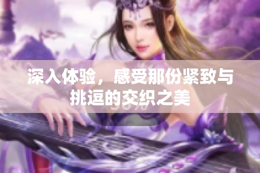 深入体验，感受那份紧致与挑逗的交织之美