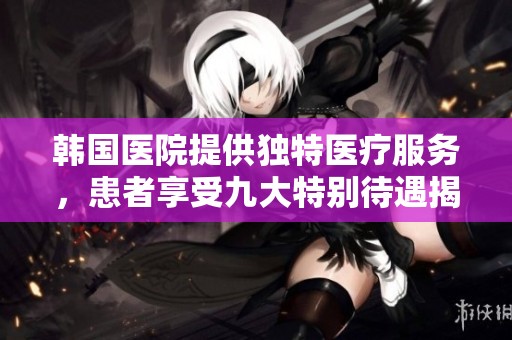 韩国医院提供独特医疗服务，患者享受九大特别待遇揭秘