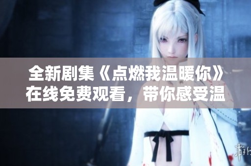 全新剧集《点燃我温暖你》在线免费观看，带你感受温馨爱情故事