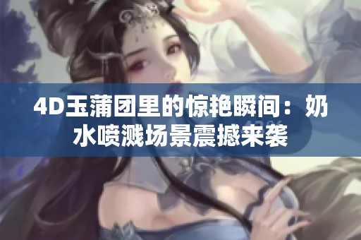 4D玉蒲团里的惊艳瞬间：奶水喷溅场景震撼来袭