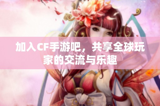 加入CF手游吧，共享全球玩家的交流与乐趣