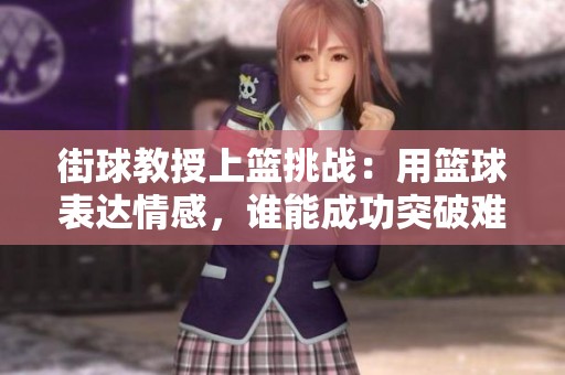 街球教授上篮挑战：用篮球表达情感，谁能成功突破难关