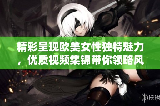 精彩呈现欧美女性独特魅力，优质视频集锦带你领略风采