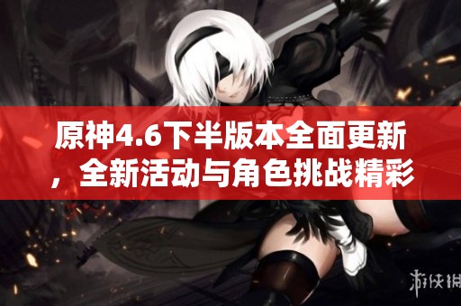 原神4.6下半版本全面更新，全新活动与角色挑战精彩纷呈福利丰富