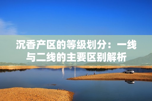 沉香产区的等级划分：一线与二线的主要区别解析