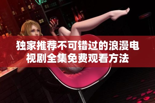 独家推荐不可错过的浪漫电视剧全集免费观看方法