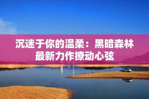沉迷于你的温柔：黑暗森林最新力作撩动心弦