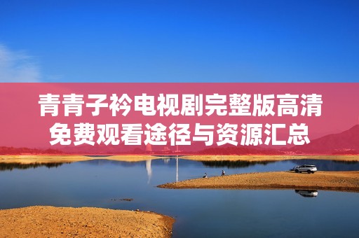 青青子衿电视剧完整版高清免费观看途径与资源汇总