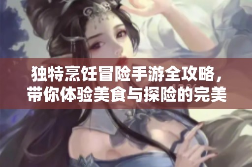 独特烹饪冒险手游全攻略，带你体验美食与探险的完美结合