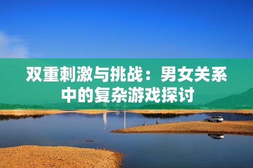双重刺激与挑战：男女关系中的复杂游戏探讨