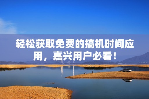 轻松获取免费的搞机时间应用，嘉兴用户必看！