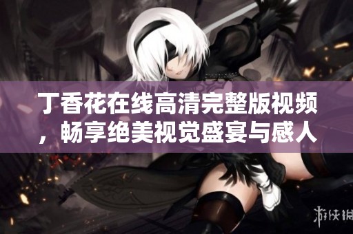丁香花在线高清完整版视频，畅享绝美视觉盛宴与感人故事