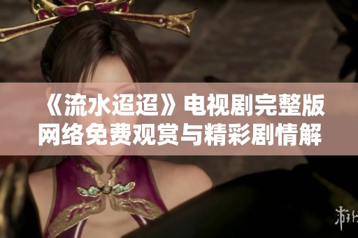 《流水迢迢》电视剧完整版网络免费观赏与精彩剧情解读