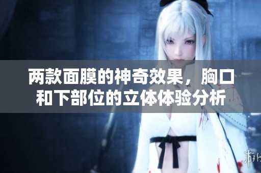 两款面膜的神奇效果，胸口和下部位的立体体验分析