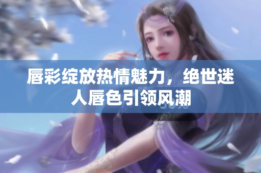 唇彩绽放热情魅力，绝世迷人唇色引领风潮