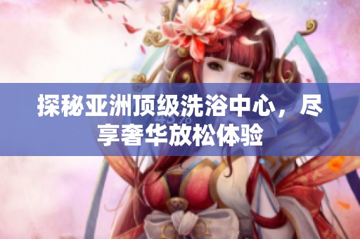 探秘亚洲顶级洗浴中心，尽享奢华放松体验