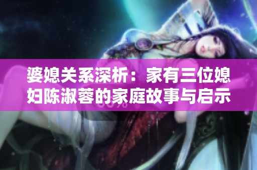 婆媳关系深析：家有三位媳妇陈淑蓉的家庭故事与启示