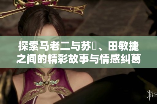 探索马老二与苏玥、田敏捷之间的精彩故事与情感纠葛