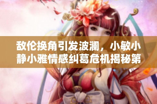 敌伦换角引发波澜，小敏小静小雅情感纠葛危机揭秘第20集