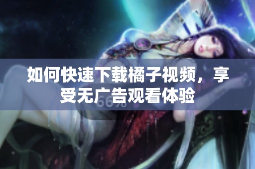 如何快速下载橘子视频，享受无广告观看体验