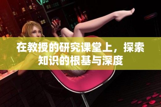 在教授的研究课堂上，探索知识的根基与深度