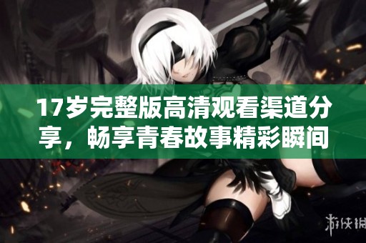 17岁完整版高清观看渠道分享，畅享青春故事精彩瞬间